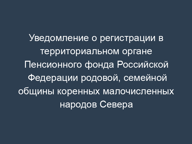 Уведомление о регистрации в территориальном органе Пенсионного фонда Российской Федерации родовой, семейной общины коренных малочисленных народов Севера