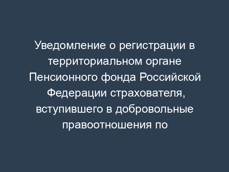 Уведомление о регистрации в территориальном органе Пенсионного фонда Российской Федерации страхователя, вступившего в добровольные правоотношения по обязательному пенсионному страхованию