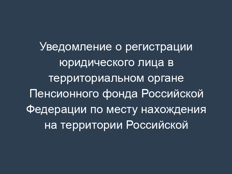Уведомление о регистрации юридического лица в территориальном органе Пенсионного фонда Российской Федерации по месту нахождения на территории Российской Федерации