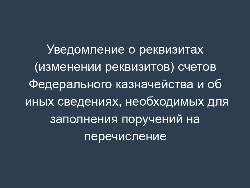Уведомление о реквизитах (изменении реквизитов) счетов Федерального казначейства и об иных сведениях, необходимых для заполнения поручений на перечисление налогов, сборов, пеней и штрафов в бюджетную систему Российской Федерации