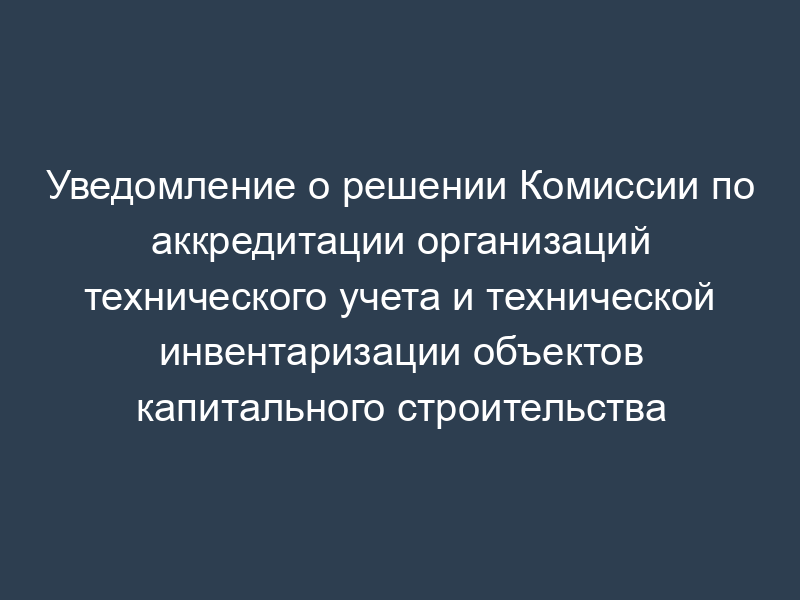 Уведомление о решении Комиссии по аккредитации организаций технического учета и технической инвентаризации объектов капитального строительства