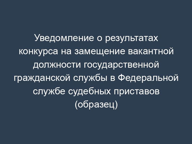 Уведомление о результатах конкурса на замещение вакантной должности государственной гражданской службы в Федеральной службе судебных приставов (образец)