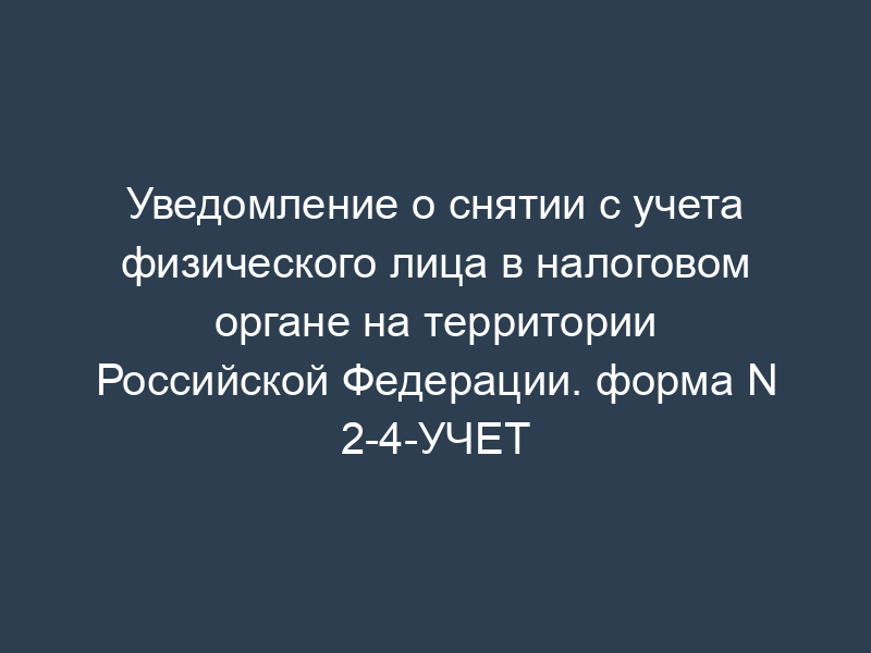 Уведомление о снятии с учета физического лица в налоговом органе на территории Российской Федерации. форма N 2-4-УЧЕТ
