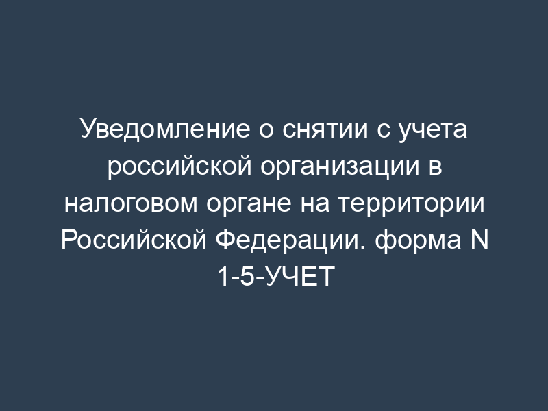 Уведомление о снятии с учета российской организации в налоговом органе на территории Российской Федерации. форма N 1-5-УЧЕТ