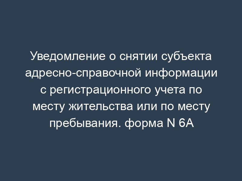 Уведомление о снятии субъекта адресно-справочной информации с регистрационного учета по месту жительства или по месту пребывания. форма N 6А