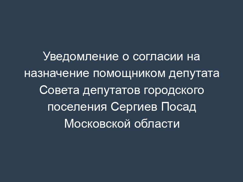 Уведомление о согласии на назначение помощником депутата Совета депутатов городского поселения Сергиев Посад Московской области
