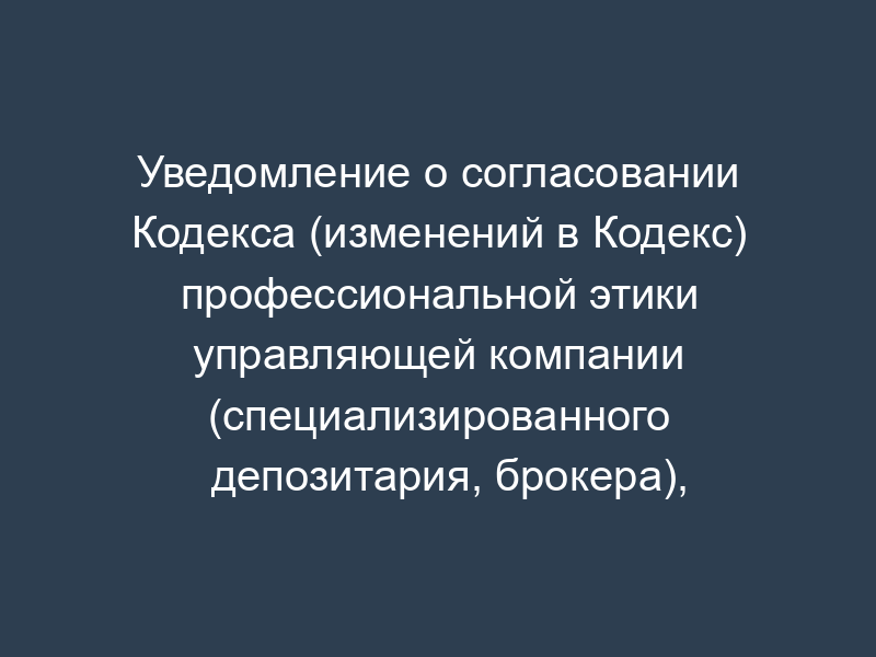 Уведомление о согласовании Кодекса (изменений в Кодекс) профессиональной этики управляющей компании (специализированного депозитария, брокера), осуществляющей(его) деятельность, связанную с формированием и инвестированием средств пенсионных накоплений (образец)