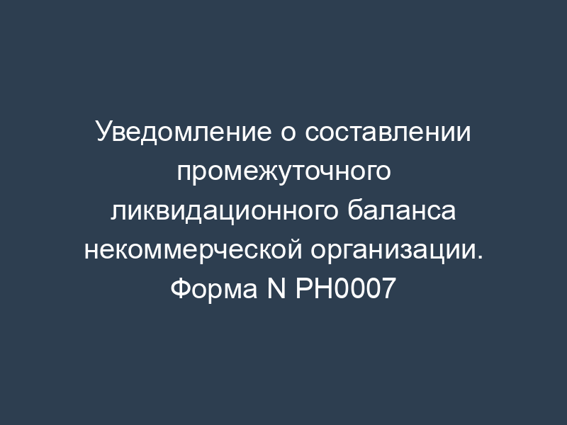 Уведомление о составлении промежуточного ликвидационного баланса некоммерческой организации. Форма N РН0007