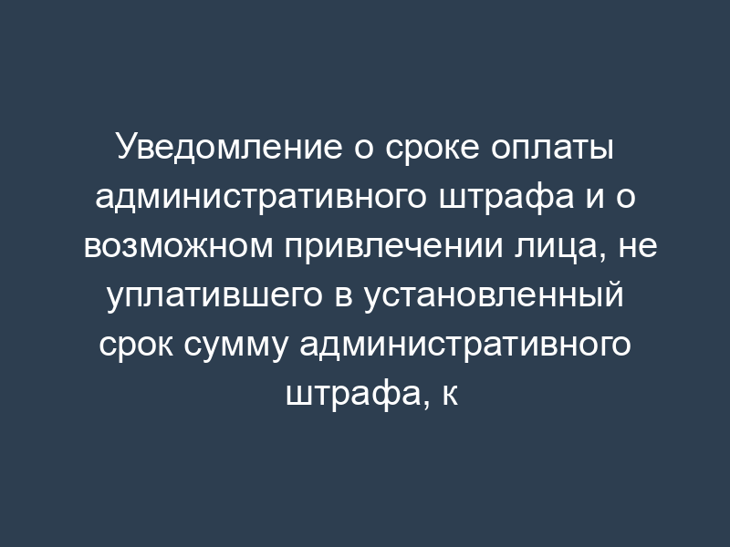 Уведомление о сроке оплаты административного штрафа и о возможном привлечении лица, не уплатившего в установленный срок сумму административного штрафа, к административной ответственности