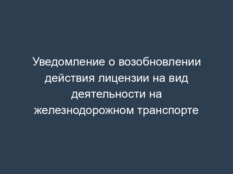 Уведомление о возобновлении действия лицензии на вид деятельности на железнодорожном транспорте
