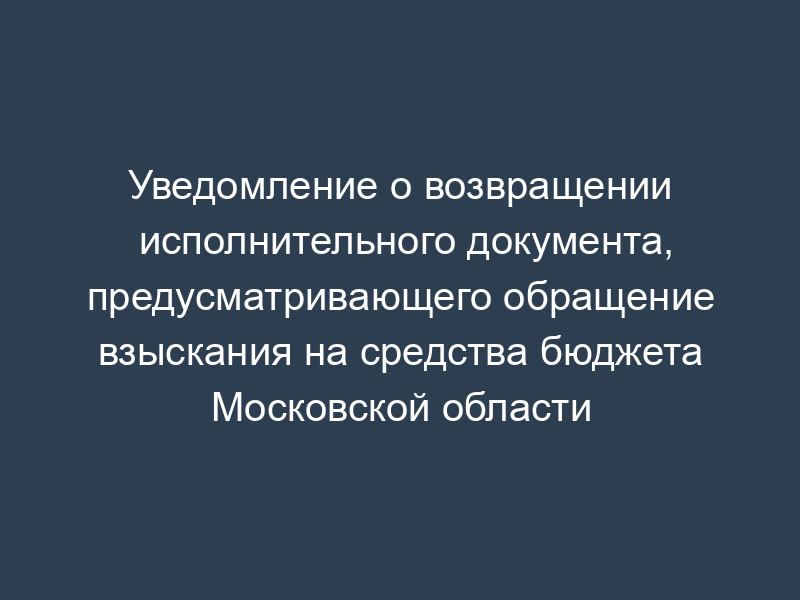 Уведомление о возвращении исполнительного документа, предусматривающего обращение взыскания на средства бюджета Московской области