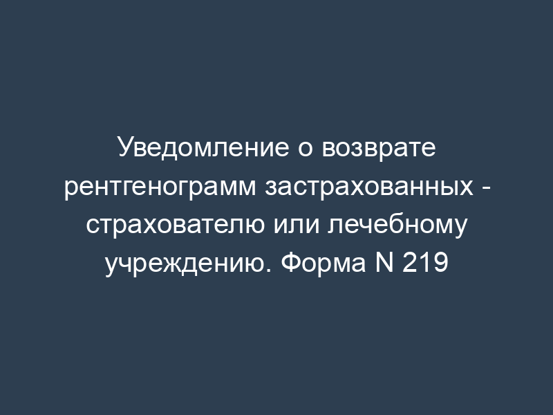 Уведомление о возврате рентгенограмм застрахованных - страхователю или лечебному учреждению. Форма N 219