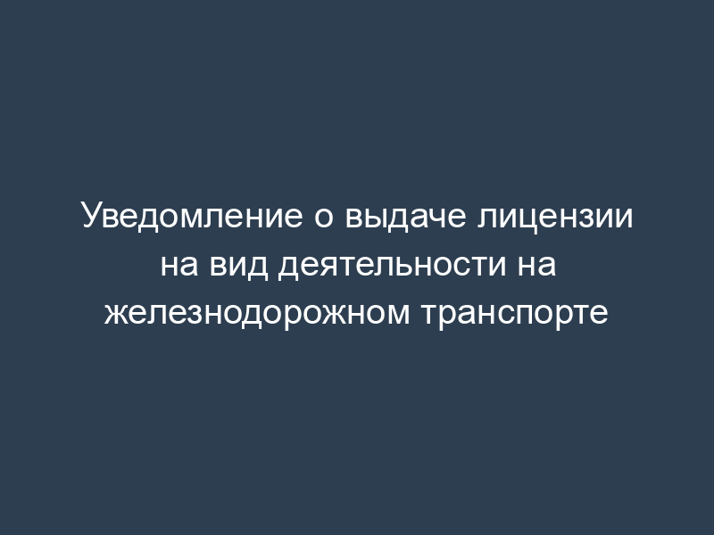 Уведомление о выдаче лицензии на вид деятельности на железнодорожном транспорте