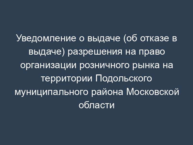Уведомление о выдаче (об отказе в выдаче) разрешения на право организации розничного рынка на территории Подольского муниципального района Московской области
