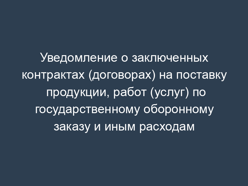 Уведомление о заключенных контрактах (договорах) на поставку продукции, работ (услуг) по государственному оборонному заказу и иным расходам