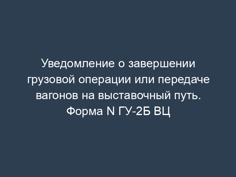 Уведомление о завершении грузовой операции или передаче вагонов на выставочный путь. Форма N ГУ-2Б ВЦ