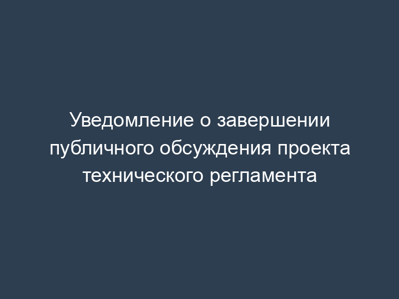 Уведомление о завершении публичного обсуждения проекта технического регламента