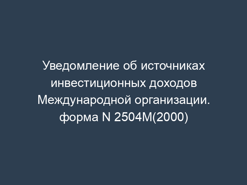 Уведомление об источниках инвестиционных доходов Международной организации. форма N 2504М(2000)