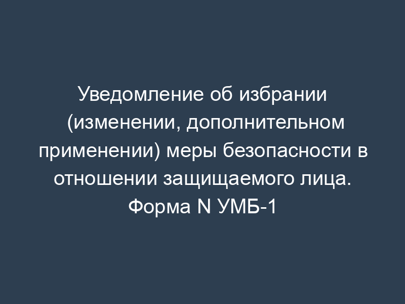 Уведомление об избрании (изменении, дополнительном применении) меры безопасности в отношении защищаемого лица. Форма N УМБ-1