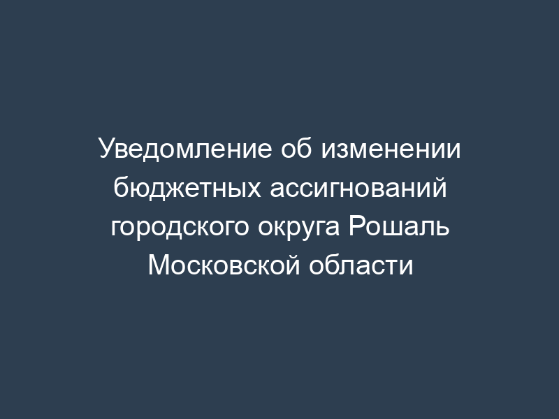 Уведомление об изменении бюджетных ассигнований городского округа Рошаль Московской области