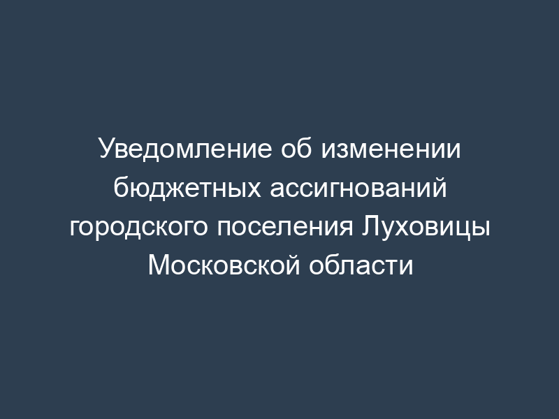 Уведомление об изменении бюджетных ассигнований городского поселения Луховицы Московской области