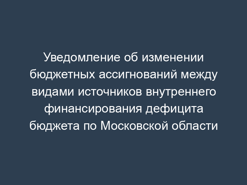 Уведомление об изменении бюджетных ассигнований между видами источников внутреннего финансирования дефицита бюджета по Московской области
