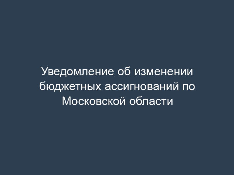 Уведомление об изменении бюджетных ассигнований по Московской области