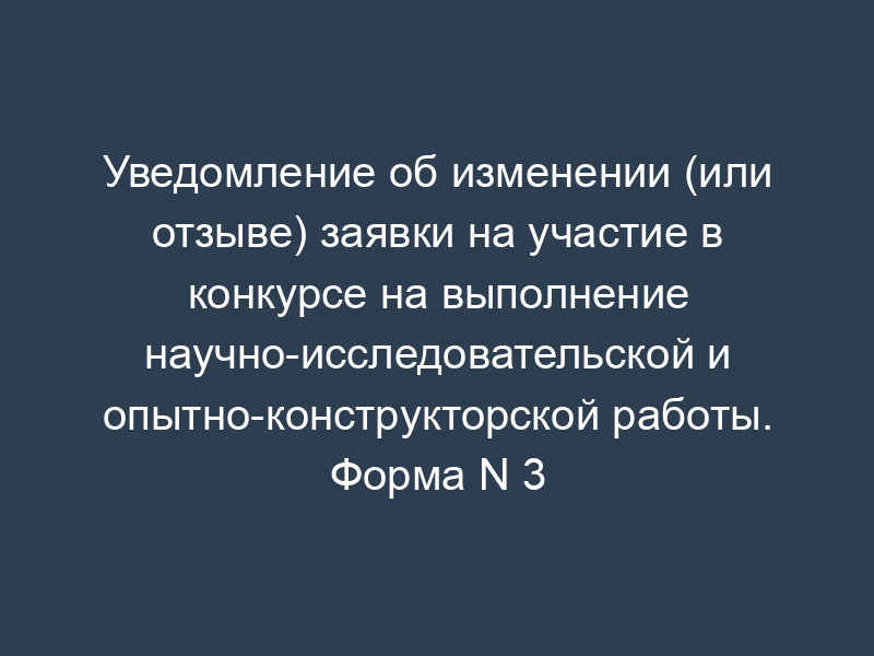 Уведомление об изменении (или отзыве) заявки на участие в конкурсе на выполнение научно-исследовательской и опытно-конструкторской работы. Форма N 3