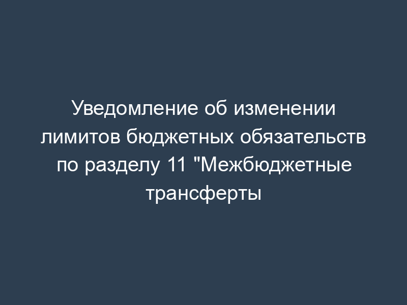 Уведомление об изменении лимитов бюджетных обязательств по разделу 11 "Межбюджетные трансферты