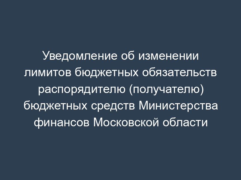 Уведомление об изменении лимитов бюджетных обязательств распорядителю (получателю) бюджетных средств Министерства финансов Московской области