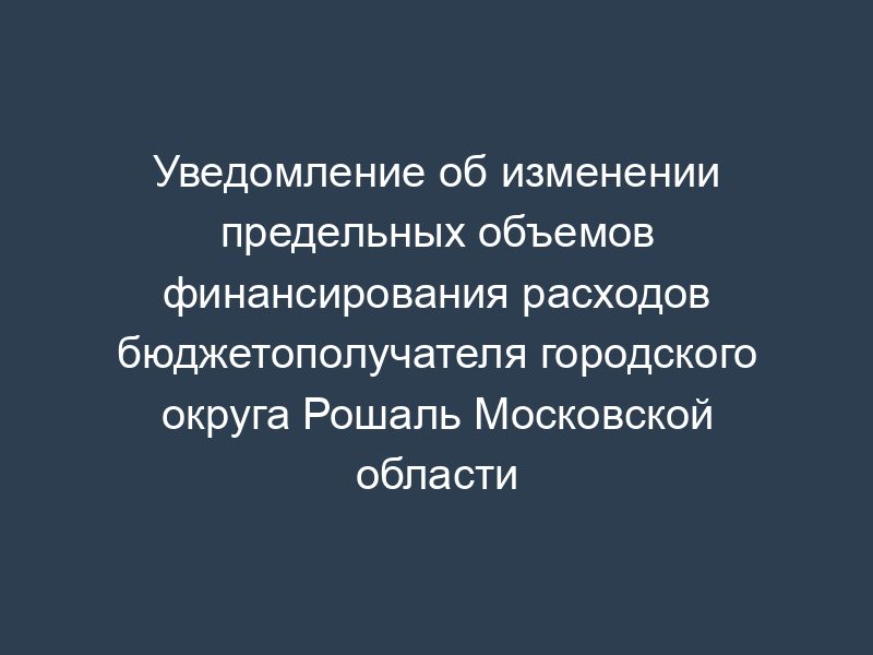 Уведомление об изменении предельных объемов финансирования расходов бюджетополучателя городского округа Рошаль Московской области