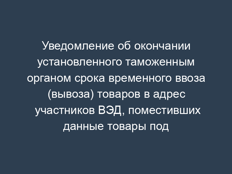 Уведомление об окончании установленного таможенным органом срока временного ввоза (вывоза) товаров в адрес участников ВЭД, поместивших данные товары под таможенный режим временного ввоза (вывоза)