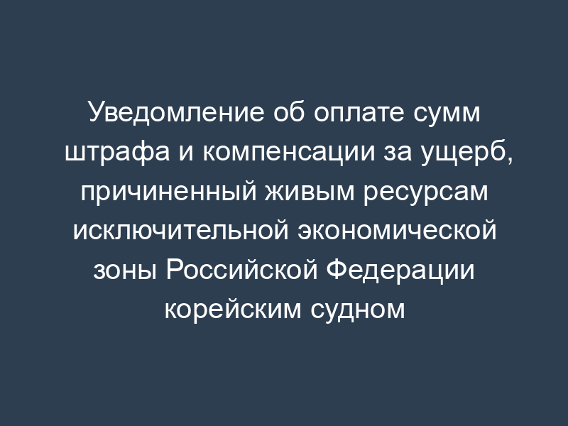 Уведомление об оплате сумм штрафа и компенсации за ущерб, причиненный живым ресурсам исключительной экономической зоны Российской Федерации корейским судном