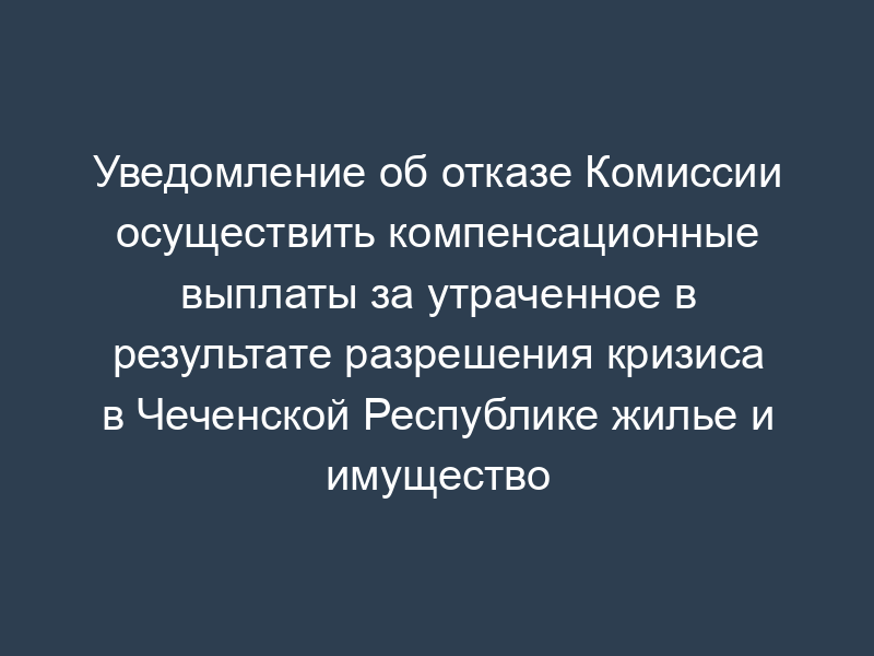 Уведомление об отказе Комиссии осуществить компенсационные выплаты за утраченное в результате разрешения кризиса в Чеченской Республике жилье и имущество