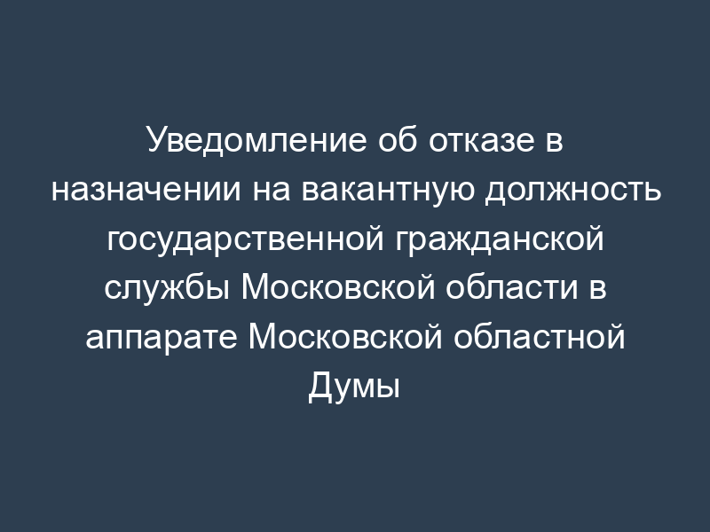 Уведомление об отказе в назначении на вакантную должность государственной гражданской службы Московской области в аппарате Московской областной Думы