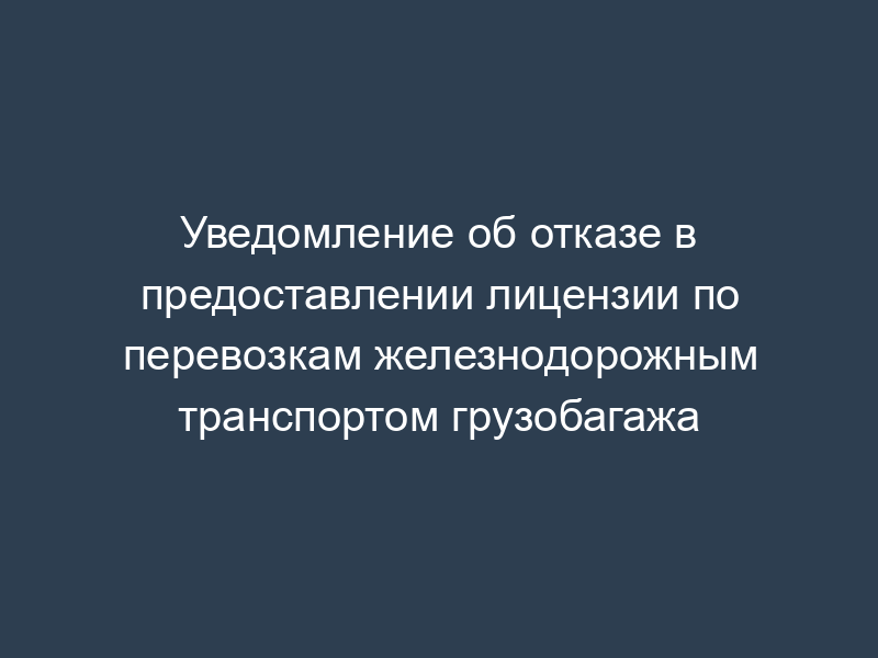 Уведомление об отказе в предоставлении лицензии по перевозкам железнодорожным транспортом грузобагажа