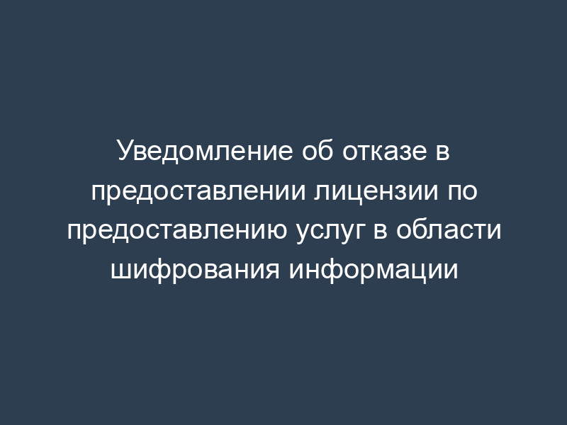 Уведомление об отказе в предоставлении лицензии по предоставлению услуг в области шифрования информации