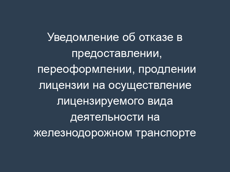 Уведомление об отказе в предоставлении, переоформлении, продлении лицензии на осуществление лицензируемого вида деятельности на железнодорожном транспорте (образец)