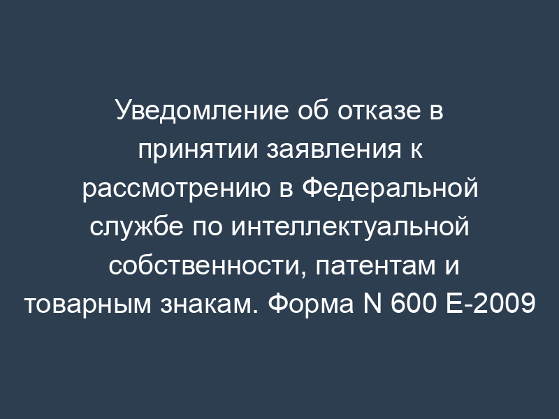 Уведомление об отказе в принятии заявления к рассмотрению в Федеральной службе по интеллектуальной собственности, патентам и товарным знакам. Форма N 600 Е-2009
