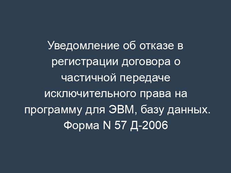 Уведомление об отказе в регистрации договора о частичной передаче исключительного права на программу для ЭВМ, базу данных. Форма N 57 Д-2006