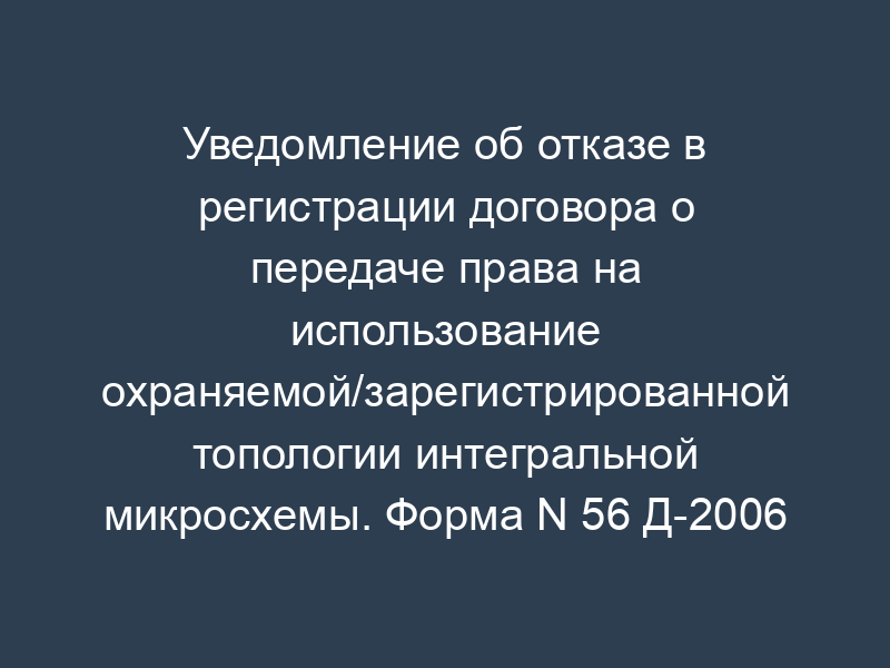 Уведомление об отказе в регистрации договора о передаче права на использование охраняемой/зарегистрированной топологии интегральной микросхемы. Форма N 56 Д-2006