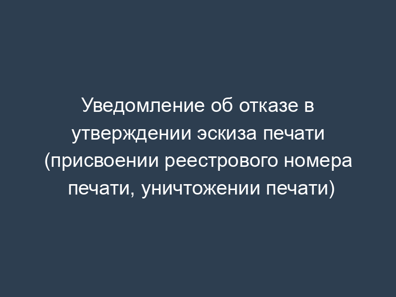 Уведомление об отказе в утверждении эскиза печати (присвоении реестрового номера печати, уничтожении печати)