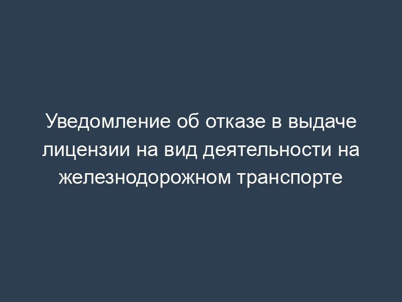 Уведомление об отказе в выдаче лицензии на вид деятельности на железнодорожном транспорте