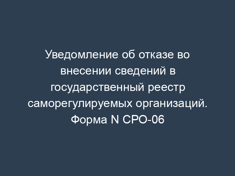 Уведомление об отказе во внесении сведений в государственный реестр саморегулируемых организаций. Форма N СРО-06