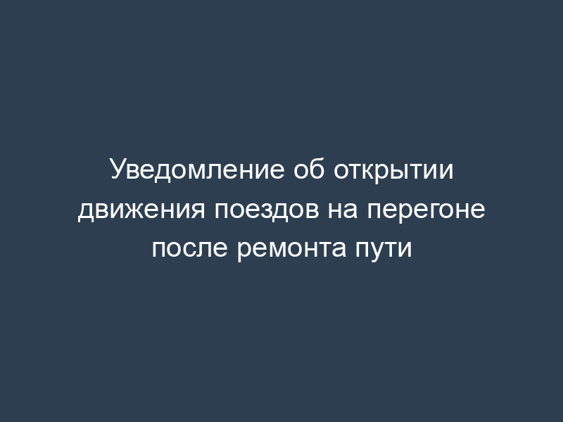 Уведомление об открытии движения поездов на перегоне после ремонта пути
