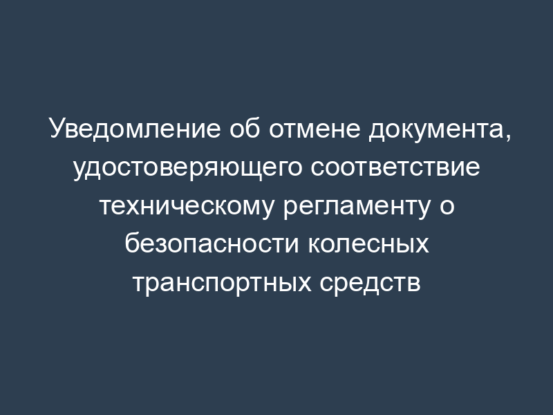 Уведомление об отмене документа, удостоверяющего соответствие техническому регламенту о безопасности колесных транспортных средств