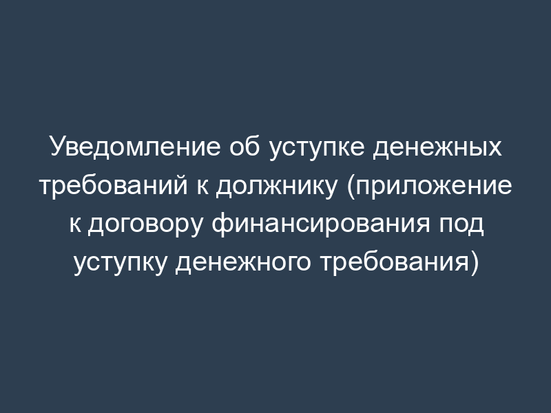 Уведомление об уступке денежных требований к должнику (приложение к договору финансирования под уступку денежного требования)
