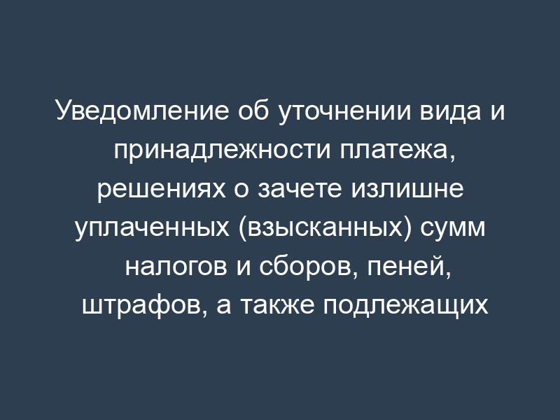 Уведомление об уточнении вида и принадлежности платежа, решениях о зачете излишне уплаченных (взысканных) сумм налогов и сборов, пеней, штрафов, а также подлежащих возмещению сумм налогов и сборов. Форма N 54