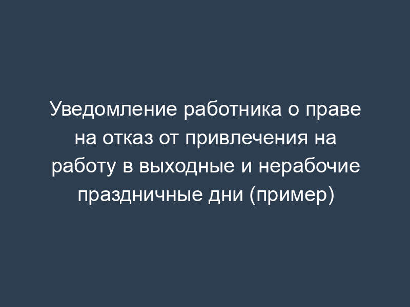 Уведомление работника о праве на отказ от привлечения на работу в выходные и нерабочие праздничные дни (пример)