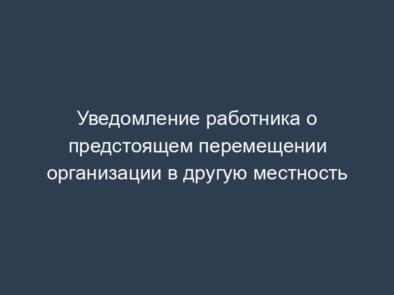 Уведомление работника о предстоящем перемещении организации в другую местность